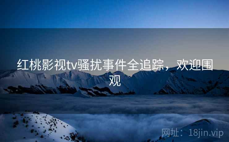 红桃影视tv骚扰事件全追踪，欢迎围观