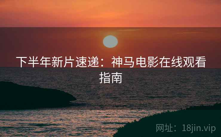下半年新片速递：神马电影在线观看指南