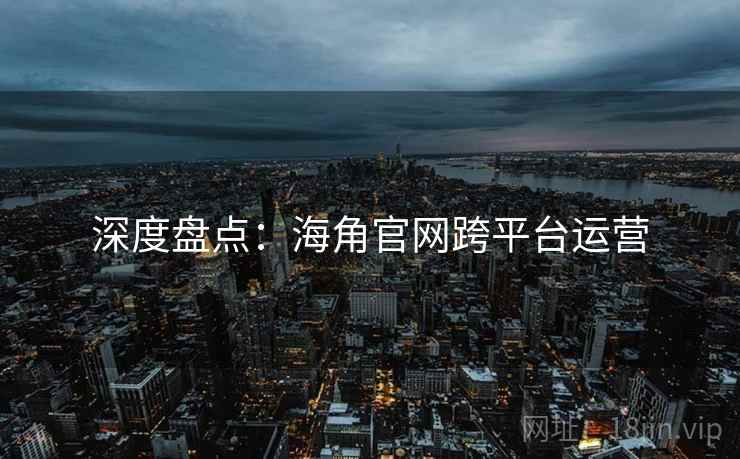 深度盘点：海角官网跨平台运营